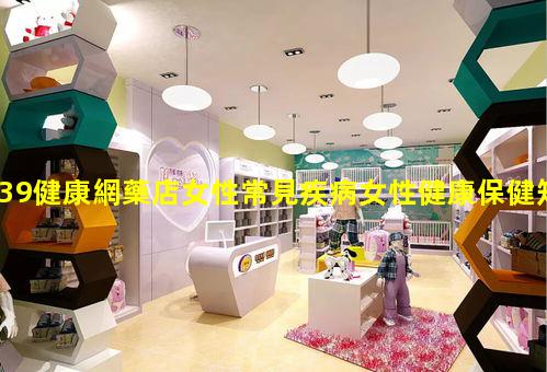 39健康網藥店女性常見疾病女性健康保健知識