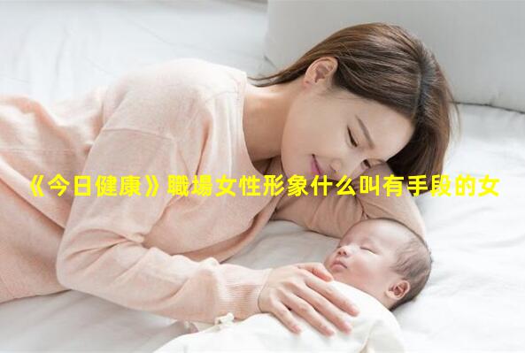 《今日健康》職場女性形象什么叫有手段的女人女性關注的健康問題