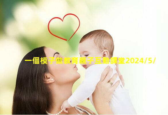 一個模子做教育親子互動課堂2024/5/21親子教育活動內容