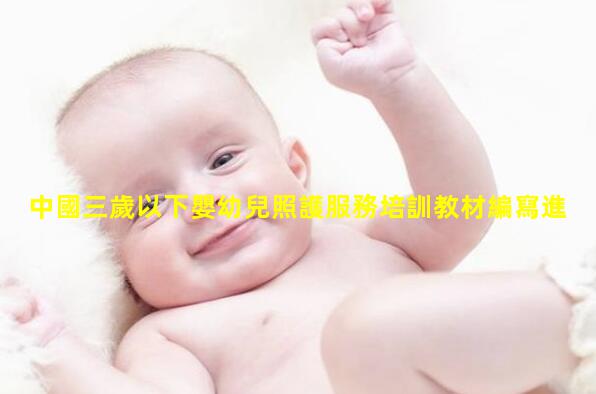 中國三歲以下嬰幼兒照護服務培訓教材編寫進度會在京召開_嬰幼兒護理教材