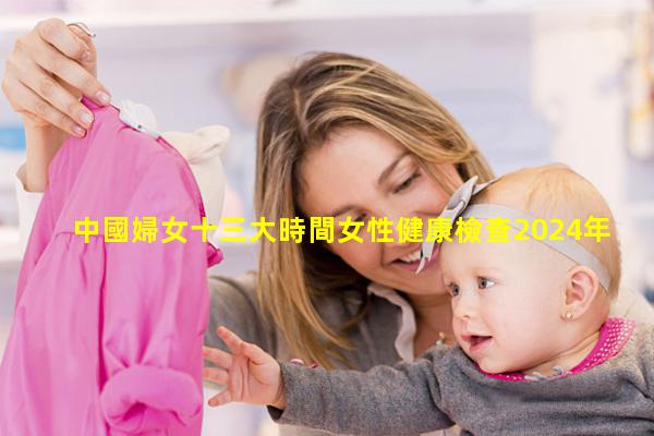 中國婦女十三大時間女性健康檢查2024年8月11日九九健康網