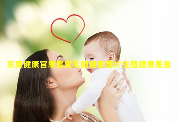 京東健康官網關愛乳腺健康圖片生殖健康是指什么