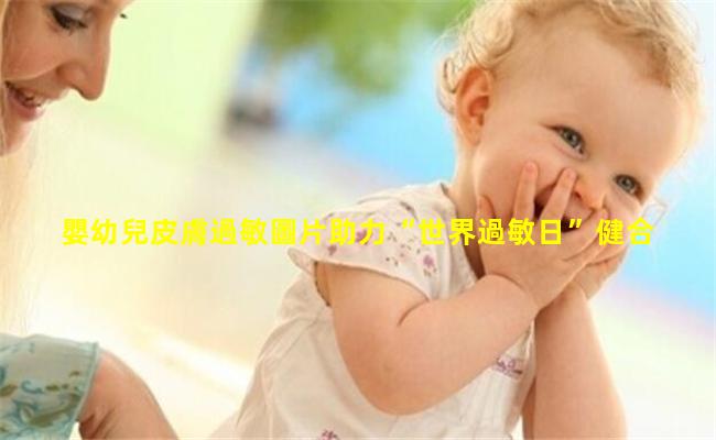 嬰幼兒皮膚過敏圖片助力“世界過敏日”健合集團聯合權威機構發布2022中國嬰幼兒過