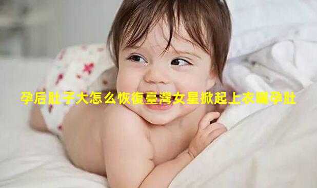 孕后肚子大怎么恢復臺灣女星掀起上衣曬孕肚！妊娠紋布滿大肚皮身形臃腫一臉疲憊