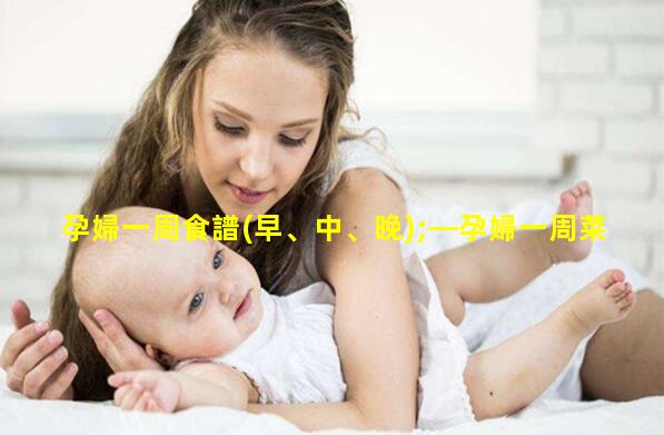 孕婦一周食譜(早、中、晚);—孕婦一周菜譜安排表