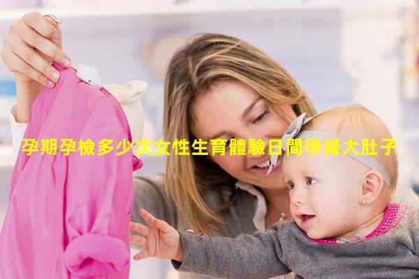 孕期孕檢多少次女性生育體驗日間孕婦大肚子求歡