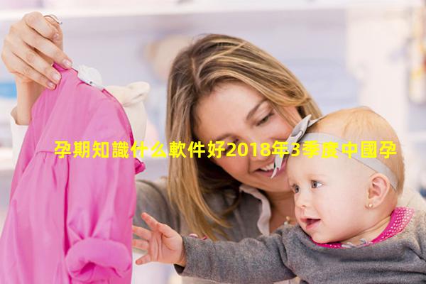 孕期知識什么軟件好2018年3季度中國孕育工具類APP產品市場研究報告