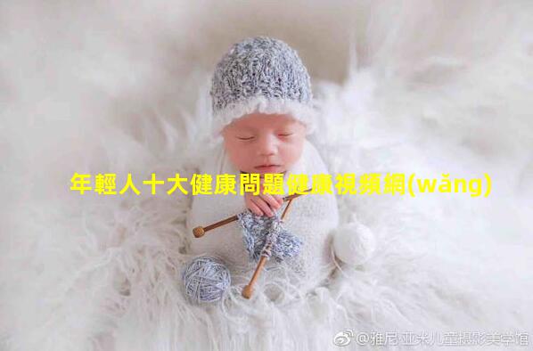 年輕人十大健康問題健康視頻網(wǎng)免費女性健康咨詢