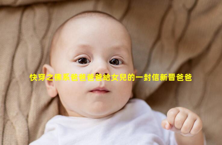 快穿之佛系爸爸爸爸給女兒的一封信新晉爸爸什么意思