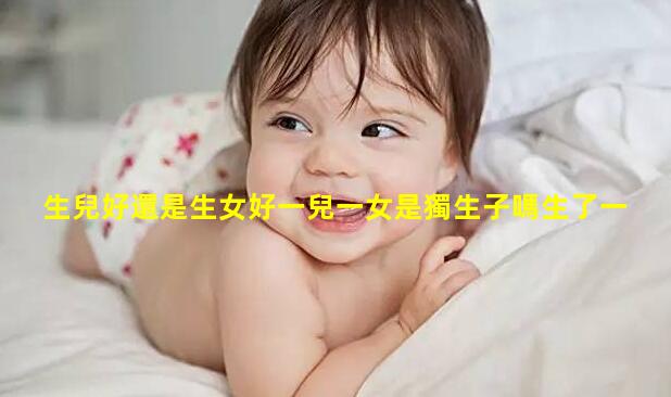 生兒好還是生女好一兒一女是獨生子嗎生了一兒一女好不好