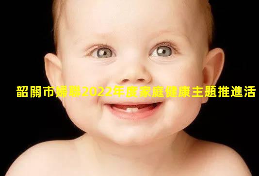 韶關市婦聯2022年度家庭健康主題推進活動暨3歲以下嬰幼兒照護知識家庭教育大講堂